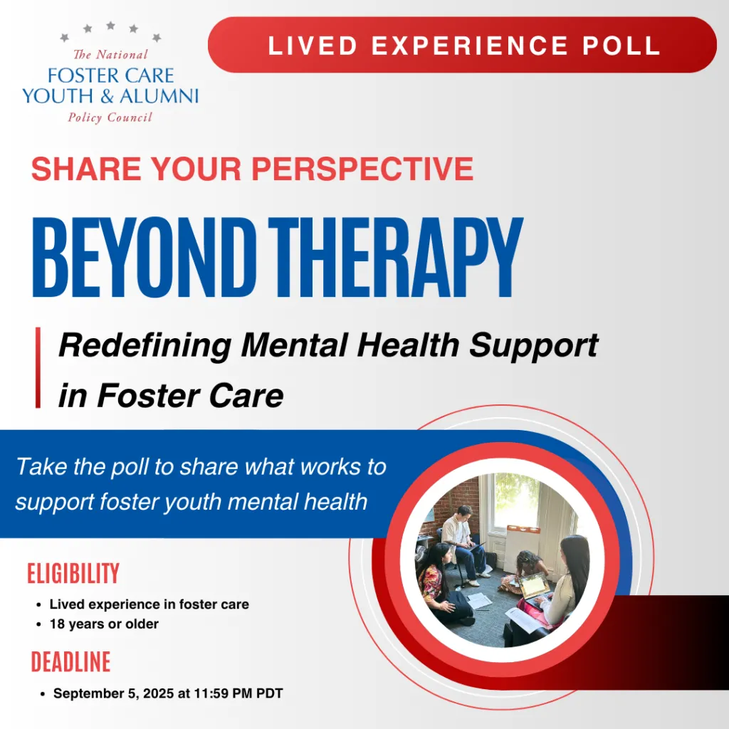 Graphic for the National Foster Care Youth & Alumni Policy Council Lived Experience Poll. Title reads: ‘Share Your Perspective: Beyond Therapy – Redefining Mental Health Support in Foster Care.’ Encourages foster care alumni ages 18+ to take a poll on what works to support youth mental health. Deadline is September 5, 2025, at 11:59 PM PDT. Includes an image of young people sitting in a circle having a discussion.