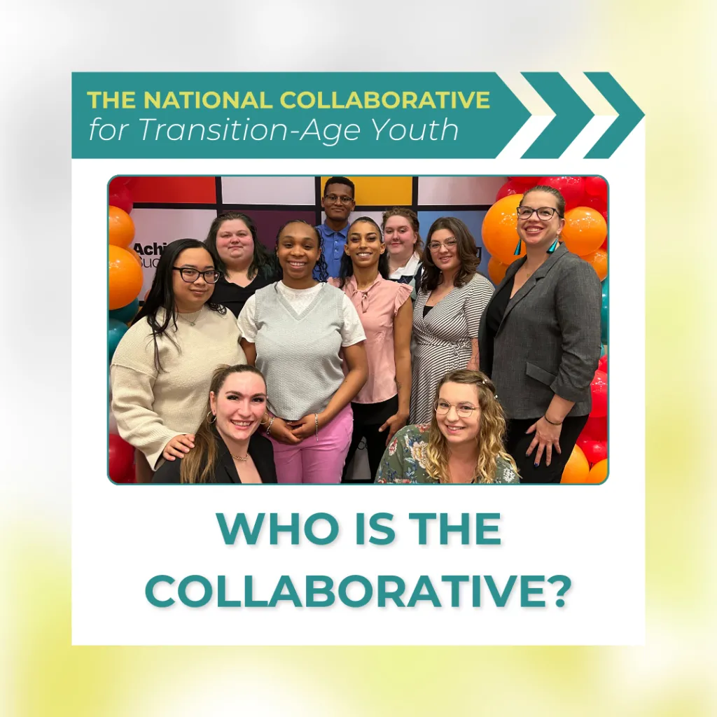 A group photo of nine diverse young adults and two adult professionals smiling together in front of a colorful backdrop with balloons. Above the photo, text reads: “The National Collaborative for Transition-Age Youth.” Below the photo, large text asks, “Who is the Collaborative?”